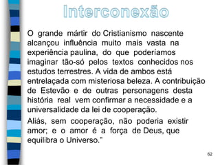 O grande mártir do Cristianismo nascente
alcançou influência muito mais vasta na
experiência paulina, do que poderíamos
imaginar tão-só pelos textos conhecidos nos
estudos terrestres. A vida de ambos está
entrelaçada com misteriosa beleza. A contribuição
de Estevão e de outras personagens desta
história real vem confirmar a necessidade e a
universalidade da lei de cooperação.
Aliás, sem cooperação, não poderia existir
amor; e o amor é a força de Deus, que
equilibra o Universo.”
62
 