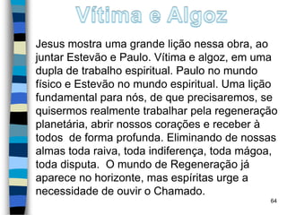 Jesus mostra uma grande lição nessa obra, ao
juntar Estevão e Paulo. Vítima e algoz, em uma
dupla de trabalho espiritual. Paulo no mundo
físico e Estevão no mundo espiritual. Uma lição
fundamental para nós, de que precisaremos, se
quisermos realmente trabalhar pela regeneração
planetária, abrir nossos corações e receber à
todos de forma profunda. Eliminando de nossas
almas toda raiva, toda indiferença, toda mágoa,
toda disputa. O mundo de Regeneração já
aparece no horizonte, mas espíritas urge a
necessidade de ouvir o Chamado.
64
 