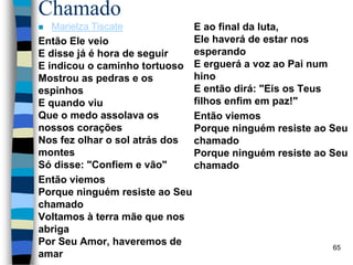 Chamado
 Marielza Tiscate
Então Ele veio
E disse já é hora de seguir
E indicou o caminho tortuoso
Mostrou as pedras e os
espinhos
E quando viu
Que o medo assolava os
nossos corações
Nos fez olhar o sol atrás dos
montes
Só disse: "Confiem e vão"
Então viemos
Porque ninguém resiste ao Seu
chamado
Voltamos à terra mãe que nos
abriga
Por Seu Amor, haveremos de
amar
E ao final da luta,
Ele haverá de estar nos
esperando
E erguerá a voz ao Pai num
hino
E então dirá: "Eis os Teus
filhos enfim em paz!"
Então viemos
Porque ninguém resiste ao Seu
chamado
Porque ninguém resiste ao Seu
chamado
65
 