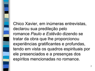 Chico Xavier, em inúmeras entrevistas,
declarou sua predileção pelo
romance Paulo e Estêvão dizendo se
tratar da obra que lhe proporcionou
experiências gratificantes e profundas,
tendo em vista os quadros espirituais por
ele presenciados e a presenças dos
espíritos mencionadas no romance.
7
 