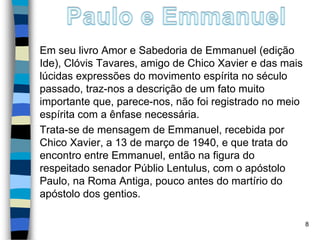 Em seu livro Amor e Sabedoria de Emmanuel (edição
Ide), Clóvis Tavares, amigo de Chico Xavier e das mais
lúcidas expressões do movimento espírita no século
passado, traz-nos a descrição de um fato muito
importante que, parece-nos, não foi registrado no meio
espírita com a ênfase necessária.
Trata-se de mensagem de Emmanuel, recebida por
Chico Xavier, a 13 de março de 1940, e que trata do
encontro entre Emmanuel, então na figura do
respeitado senador Públio Lentulus, com o apóstolo
Paulo, na Roma Antiga, pouco antes do martírio do
apóstolo dos gentios.
8
 