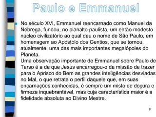  No século XVI, Emmanuel reencarnado como Manuel da
Nóbrega, fundou, no planalto paulista, um então modesto
núcleo civilizatório ao qual deu o nome de São Paulo, em
homenagem ao Apóstolo dos Gentios, que se tornou,
atualmente, uma das mais importantes megalópoles do
Planeta.
Uma observação importante de Emmanuel sobre Paulo de
Tarso é a de que Jesus encarregou-o da missão de trazer
para o Aprisco do Bem as grandes inteligências desviadas
no Mal, o que retrata o perfil daquele que, em suas
encarnações conhecidas, é sempre um misto de doçura e
firmeza inquebrantável, mas cuja característica maior é a
fidelidade absoluta ao Divino Mestre.
9
 