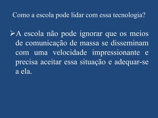 Como a escola pode lidar com essa tecnologia?

A escola não pode ignorar que os meios
de comunicação de massa se disseminam
com uma velocidade impressionante e
precisa aceitar essa situação e adequar-se
a ela.

 