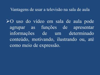 Vantagens de usar a televisão na sala de aula

O uso do vídeo em sala de aula pode
agrupar as funções de apresentar
informações
de
um
determinado
conteúdo, motivando, ilustrando ou, até
como meio de expressão.

 