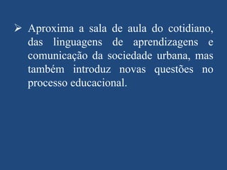  Aproxima a sala de aula do cotidiano,
das linguagens de aprendizagens e
comunicação da sociedade urbana, mas
também introduz novas questões no
processo educacional.

 