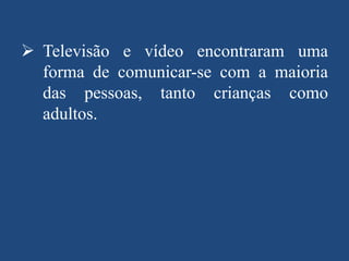  Televisão e vídeo encontraram uma
forma de comunicar-se com a maioria
das pessoas, tanto crianças como
adultos.

 