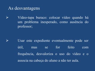 As desvantagens


Vídeo-tapa buraco: colocar vídeo quando há
um problema inesperado, como ausência do
professor;



Usar este expediente eventualmente pode ser

útil,

mas

se

for

feito

com

frequência, desvaloriza o uso do vídeo e o

associa na cabeça do aluno a não ter aula.

 
