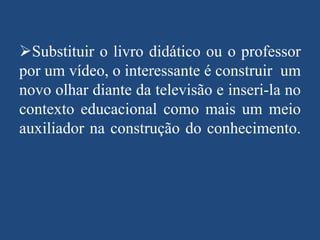Substituir o livro didático ou o professor
por um vídeo, o interessante é construir um
novo olhar diante da televisão e inseri-la no
contexto educacional como mais um meio
auxiliador na construção do conhecimento.

 