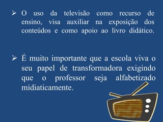  O uso da televisão como recurso de
ensino, visa auxiliar na exposição dos
conteúdos e como apoio ao livro didático.

 É muito importante que a escola viva o
seu papel de transformadora exigindo
que o professor seja alfabetizado
midiaticamente.

 