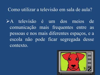 Como utilizar a televisão em sala de aula?

A televisão é um dos meios de
comunicação mais frequentes entre as
pessoas e nos mais diferentes espaços, e a
escola não pode ficar segregada desse
contexto.

 