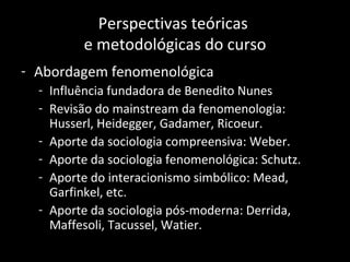 Perspectivas teóricas
         e metodológicas do curso
- Abordagem fenomenológica
  - Influência fundadora de Benedito Nunes
  - Revisão do mainstream da fenomenologia:
    Husserl, Heidegger, Gadamer, Ricoeur.
  - Aporte da sociologia compreensiva: Weber.
  - Aporte da sociologia fenomenológica: Schutz.
  - Aporte do interacionismo simbólico: Mead,
    Garfinkel, etc.
  - Aporte da sociologia pós-moderna: Derrida,
    Maffesoli, Tacussel, Watier.
 