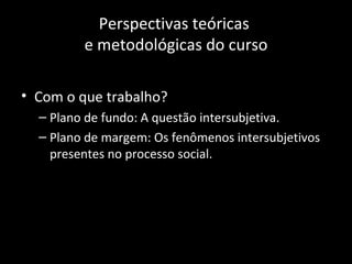Perspectivas teóricas
         e metodológicas do curso

• Com o que trabalho?
  – Plano de fundo: A questão intersubjetiva.
  – Plano de margem: Os fenômenos intersubjetivos
    presentes no processo social.
 