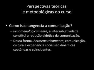 Perspectivas teóricas
         e metodológicas do curso

• Como isso tangencia a comunicação?
  – Fenomenologicamente, a intersubjetividade
    constitui a redução eidética da comunicação.
  – Dessa forma, hermeneuticamente, comunicação,
    cultura e experiência social são dinâmicas
    coetâneas e coincidentes.
 