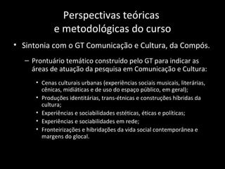 Perspectivas teóricas
             e metodológicas do curso
• Sintonia com o GT Comunicação e Cultura, da Compós.
   – Prontuário temático construído pelo GT para indicar as
     áreas de atuação da pesquisa em Comunicação e Cultura:
      • Cenas culturais urbanas (experiências sociais musicais, literárias,
        cênicas, midiáticas e de uso do espaço público, em geral);
      • Produções identitárias, trans-étnicas e construções híbridas da
        cultura;
      • Experiências e sociabilidades estéticas, éticas e políticas;
      • Experiências e sociabilidades em rede;
      • Fronteirizações e hibridações da vida social contemporânea e
        margens do glocal.
 