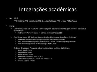 Integrações acadêmicas
•   Na UFPA:
     – PPG História; PPG Sociologia; PPG Ciências Políticas; PPG Letras; PDTU/NAEA.

•   Fora:
     – Coordenação do GT “Cultura, Comunicação e Desenvolvimento: perspectivas políticas e
       econômicas”
            •   no Encontro Norte Nordeste de Ciências Sociais (XV Ciso 2012)

     – Coordenação do GT “Cultura, Comunicação, Identidade: Interfaces Políticas”
            •   no XXII Encontro dos Antropólogos do Norte e Nordeste (Abanne)
            •   na IX Reunião de Antropologia do Mercosul: Cultura, Encuentros y Desigualdades
            •   na III Reunião Equatroial de Antropologia (REA) (2011)

     – Rede de Grupos de Pesquisa sobre Sociologias e políticas da Cultura:
            •   Muniz Sodré – UFRJ
            •   Raquel Paiva - UFRJ
            •   Albino Rubim - UFBA
            •   Alexandre Barbalho – UFCE e UECE
            •   Lia Calabre – Fundação Casa de Ruy Barbosa - RJ
            •   Juciano Lacerda - UFRN
 