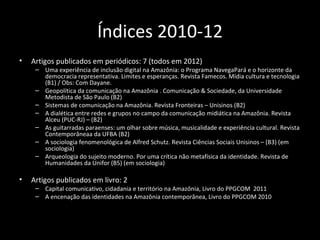 Índices 2010-12
•   Artigos publicados em periódicos: 7 (todos em 2012)
     – Uma experiência de inclusão digital na Amazônia: o Programa NavegaPará e o horizonte da
       democracia representativa. Limites e esperanças. Revista Famecos. Mídia cultura e tecnologia
       (B1) / Obs: Com Dayane.
     – Geopolítica da comunicação na Amazônia . Comunicação & Sociedade, da Universidade
       Metodista de São Paulo (B2)
     – Sistemas de comunicação na Amazônia. Revista Fronteiras – Unisinos (B2)
     – A dialética entre redes e grupos no campo da comunicação midiática na Amazônia. Revista
       Alceu (PUC-RJ) – (B2)
     – As guitarradas paraenses: um olhar sobre música, musicalidade e experiência cultural. Revista
       Contemporâneaa da UFBA (B2)
     – A sociologia fenomenológica de Alfred Schutz. Revista Ciências Sociais Unisinos – (B3) (em
       sociologia)
     – Arqueologia do sujeito moderno. Por uma crítica não metafísica da identidade. Revista de
       Humanidades da Unifor (B5) (em sociologia)

•   Artigos publicados em livro: 2
     – Capital comunicativo, cidadania e território na Amazônia, Livro do PPGCOM 2011
     – A encenação das identidades na Amazônia contemporânea, Livro do PPGCOM 2010
 