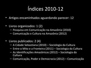 Índices 2010-12
• Artigos encaminhados aguardando parecer: 12

• Livros organizados: 1 (2)
   – Pesquisa em Comunicação na Amazônia (2010)
   – Comunicação e Cultura na Amazônia (2012)

• Livros publicados: 2 (4)
   – A Cidade Sebastiana (2010) – Sociologia da Cultura
   – Entre o Mito e a Fronteira (2011) – Sociologia da Cultura
   – As Identificações Amazônicas (2012) – Sociologia da
     Cultura
   – Comunicação, Poder e Democracia (2012) – Comunicação
 