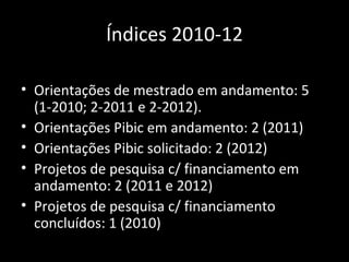 Índices 2010-12

• Orientações de mestrado em andamento: 5
  (1-2010; 2-2011 e 2-2012).
• Orientações Pibic em andamento: 2 (2011)
• Orientações Pibic solicitado: 2 (2012)
• Projetos de pesquisa c/ financiamento em
  andamento: 2 (2011 e 2012)
• Projetos de pesquisa c/ financiamento
  concluídos: 1 (2010)
 