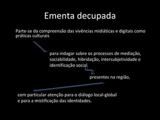 Ementa decupada
Parte-se da compreensão das vivências midiáticas e digitais como
práticas culturais


                para indagar sobre os processos de mediação,
                sociabilidade, hibridação, intersubjetividade e
                identificação social

                                    presentes na região,


com particular atenção para o diálogo local-global
e para a mistificação das identidades.
 