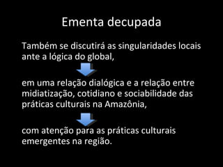Ementa decupada
Também se discutirá as singularidades locais
ante a lógica do global,

em uma relação dialógica e a relação entre
midiatização, cotidiano e sociabilidade das
práticas culturais na Amazônia,

com atenção para as práticas culturais
emergentes na região.
 