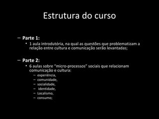 Estrutura do curso

– Parte 1:
   • 1 aula introdutória, na qual as questões que problematizam a
     relação entre cultura e comunicação serão levantadas;

– Parte 2:
   • 6 aulas sobre “micro-processos” sociais que relacionam
     comunicação e cultura:
       –   experiência,
       –   comunidade,
       –   socialidade,
       –    identidade,
       –   Localismo,
       –   consumo;
 