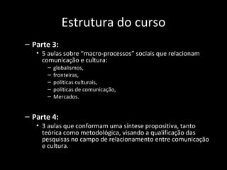 Estrutura do curso
– Parte 3:
   • 5 aulas sobre “macro-processos” sociais que relacionam
     comunicação e cultura:
      –   globalismos,
      –   fronteiras,
      –   políticas culturais,
      –   políticas de comunicação,
      –   Mercados.


– Parte 4:
   • 3 aulas que conformam uma síntese propositiva, tanto
     teórica como metodológica, visando a qualificação das
     pesquisas no campo de relacionamento entre comunicação
     e cultura.
 
