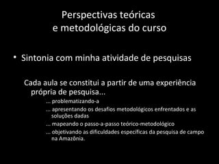 Perspectivas teóricas
          e metodológicas do curso

• Sintonia com minha atividade de pesquisas

  Cada aula se constitui a partir de uma experiência
    própria de pesquisa...
        ... problematizando-a
        ... apresentando os desafios metodológicos enfrentados e as
            soluções dadas
        ... mapeando o passo-a-passo teórico-metodológico
        ... objetivando as dificuldades específicas da pesquisa de campo
            na Amazônia.
 