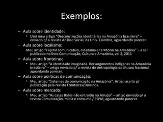 Exemplos:
– Aula sobre identidade:
    • Usei meu artigo “Desconstruções identitárias na Amazônia brasileira” –
      enviado p/ a revista Análise Social, da Univ. Coimbra, aguardando parecer.
– Aula sobre localismo:
    Meu artigo “Capital comunicativo, cidadania e território na Amazônia” – a ser
     publicado no livro Comunicação, Cultura e Amazônia, vol 2, 2011
– Aula sobre fronteiras:
    • Meu artigo “A identidade imaginada. Rersurgimentos indígenas na Amazônia
      brasileira” – artigo enviado p/ a revista de Antropologia do Museu Nacional,
      aguardando parecer.
– Aula sobre políticas de comunicação:
    • Meu artigo “Sistemas de comunicação na Amazônia”. Artigo aceito p/
      publicação pela revista Fronteiras/Unisinos.
– Aula sobre mercado:
    • Meu artigo “As casas Bahia não entrarão no Amapá” – artigo enviado p/ a
      revista Comunicação, mídia e consumo / ESPM, aguardando parecer.
 