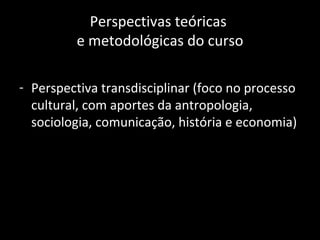 Perspectivas teóricas
         e metodológicas do curso

- Perspectiva transdisciplinar (foco no processo
  cultural, com aportes da antropologia,
  sociologia, comunicação, história e economia)
 