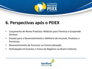 6. Perspectivas após o PEIEX Lançamento de Novos Produtos: Módulos para Floreiras e Ecoparede Vertical; Ensaios para o Desenvolvimento e Melhoria de Insumos, Produtos e Processos; Desenvolvimento de Parcerias na Comercialização; Participação em Eventos e Feiras de Negócios no Brasil e Exterior. 