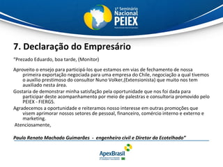 7. Declaração do Empresário “ Prezado Eduardo, boa tarde, (Monitor) Aproveito o ensejo para participá-los que estamos em vias de fechamento de nossa primeira exportação negociada para uma empresa do Chile, negociação a qual tivemos o auxílio prestimoso do consultor Nuno Volker,(Extensionista) que muito nos tem auxiliado nesta área. Gostaria de demonstrar minha satisfação pela oportunidade que nos foi dada para participar deste acompanhamento por meio de palestras e consultoria promovido pelo PEIEX - FIERGS.  Agradecemos a oportunidade e reiteramos nosso interesse em outras promoções que visem aprimorar nossos setores de pessoal, financeiro, comércio interno e externo e marketing.  Atenciosamente, Paulo Renato Machado Guimarães  -  engenheiro civil e Diretor da Ecotelhado” 