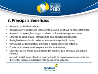 3. Principais Benefícios Aumento da biodiversidade; Redução da velocidade de escoamento da água da chuva na fonte (telhado); Aumento da retenção da água da chuva na fonte (drenagem urbana); Limpeza da água pluvial, contribuindo para redução da poluição; Redução da emissão de carbono, atenuante da poluição do ar; Diminuição da temperatura do micro e macro ambiente externo; Conforto térmico e acústico para ambientes internos; Contribui para a maior durabilidade dos prédios, pois diminui a amplitude térmica; Inclusão social, aumentando a oportunidade de convívio com a natureza em diferentes locais e embelezamento dos centros urbanos. 