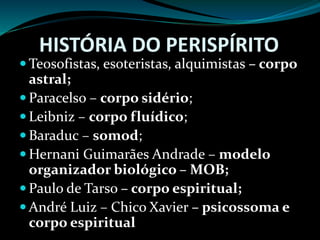HISTÓRIA DO PERISPÍRITO
 Teosofistas, esoteristas, alquimistas – corpo
astral;
 Paracelso – corpo sidério;
 Leibniz – corpo fluídico;
 Baraduc – somod;
 Hernani Guimarães Andrade – modelo
organizador biológico – MOB;
 Paulo de Tarso – corpo espiritual;
 André Luiz – Chico Xavier – psicossoma e
corpo espiritual
 