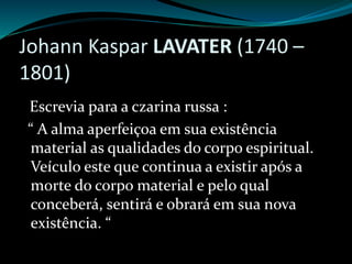 Johann Kaspar LAVATER (1740 –
1801)
Escrevia para a czarina russa :
“ A alma aperfeiçoa em sua existência
material as qualidades do corpo espiritual.
Veículo este que continua a existir após a
morte do corpo material e pelo qual
conceberá, sentirá e obrará em sua nova
existência. “
 