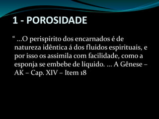 1 - POROSIDADE
“ ...O perispírito dos encarnados é de
natureza idêntica á dos fluidos espirituais, e
por isso os assimila com facilidade, como a
esponja se embebe de líquido. ... A Gênese –
AK – Cap. XIV – Item 18
 