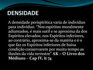 DENSIDADE
A densidade perispíritica varia de indivíduo
para indivíduo. “Nos espíritos moralmente
adiantados, é mais sutil e se aproxima da dos
Espíritos elevados; nos Espíritos inferiores,
ao contrário, aproxima-se da matéria e é o
que faz os Espíritos inferiores de baixa
condição conservarem por muito tempo as
ilusões da vida terrestre” AK – O Livro dos
Médiuns – Cap IV, it 74
 