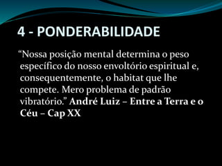 4 - PONDERABILIDADE
“Nossa posição mental determina o peso
específico do nosso envoltório espiritual e,
consequentemente, o habitat que lhe
compete. Mero problema de padrão
vibratório.” André Luiz – Entre a Terra e o
Céu – Cap XX
 