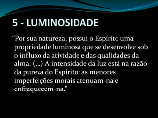 5 - LUMINOSIDADE
“Por sua natureza, possui o Espírito uma
propriedade luminosa que se desenvolve sob
o influxo da atividade e das qualidades da
alma. (...) A intensidade da luz está na razão
da pureza do Espírito: as menores
imperfeições morais atenuam-na e
enfraquecem-na.”
 
