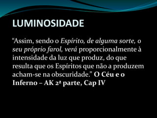 LUMINOSIDADE
“Assim, sendo o Espírito, de alguma sorte, o
seu próprio farol, verá proporcionalmente à
intensidade da luz que produz, do que
resulta que os Espíritos que não a produzem
acham-se na obscuridade.” O Céu e o
Inferno – AK 2ª parte, Cap IV
 