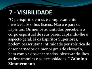 7 - VISIBILIDADE
“O perispírito, em si, é completamente
invisível aos olhos físicos. Não o é para os
Espíritos. Os menos adiantados percebem o
corpo espiritual de seus pares, captando-lhe o
aspecto geral. Já os Espíritos Superiores,
podem perscrutar a intimidade perispíritica de
desencarnados de menor grau de elevação,
bem como a dos encarnados, observando-lhes
as desarmonias e as necessidades. “ Zalmino
Zimmermann
 