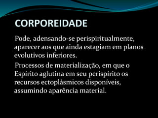 CORPOREIDADE
Pode, adensando-se perispiritualmente,
aparecer aos que ainda estagiam em planos
evolutivos inferiores.
Processos de materialização, em que o
Espírito aglutina em seu perispírito os
recursos ectoplásmicos disponíveis,
assumindo aparência material.
 