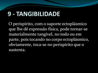 9 - TANGIBILIDADE
O perispírito, com o suporte ectoplásmico
que lhe dê expressão física, pode tornar-se
materialmente tangível, no todo ou em
parte, pois tocando no corpo ectoplásmico,
obviamente, toca-se no perispírito que o
sustenta.
 