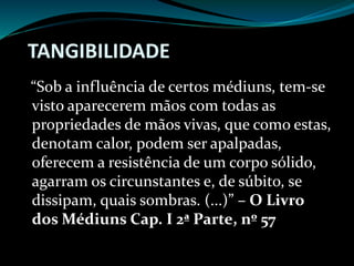 TANGIBILIDADE
“Sob a influência de certos médiuns, tem-se
visto aparecerem mãos com todas as
propriedades de mãos vivas, que como estas,
denotam calor, podem ser apalpadas,
oferecem a resistência de um corpo sólido,
agarram os circunstantes e, de súbito, se
dissipam, quais sombras. (...)” – O Livro
dos Médiuns Cap. I 2ª Parte, nº 57
 