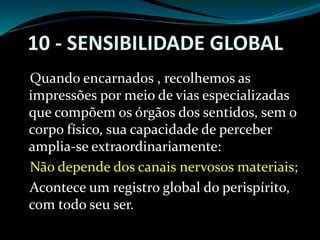 10 - SENSIBILIDADE GLOBAL
Quando encarnados , recolhemos as
impressões por meio de vias especializadas
que compõem os órgãos dos sentidos, sem o
corpo físico, sua capacidade de perceber
amplia-se extraordinariamente:
Não depende dos canais nervosos materiais;
Acontece um registro global do perispírito,
com todo seu ser.
 