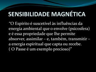 SENSIBILIDADE MAGNÉTICA
“O Espírito é suscetível às influências da
energia ambiental que o envolve (psicosfera)
e é essa propriedade que lhe permite
absorver, assimilar – e, também, transmitir –
a energia espiritual que capta ou recebe.
( O Passe é um exemplo precioso)”
 