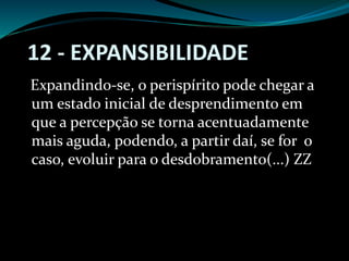 12 - EXPANSIBILIDADE
Expandindo-se, o perispírito pode chegar a
um estado inicial de desprendimento em
que a percepção se torna acentuadamente
mais aguda, podendo, a partir daí, se for o
caso, evoluir para o desdobramento(...) ZZ
 