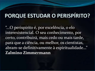 PORQUE ESTUDAR O PERISPÍRITO?
“...O perispírito é, por excelência, o elo
interexistencial. O seu conhecimento, por
certo, contribuirá, mais cedo ou mais tarde,
para que a ciência, ou melhor, os cientistas,
abram-se definitivamente à espiritualidade...”
Zalmino Zimmermann
 