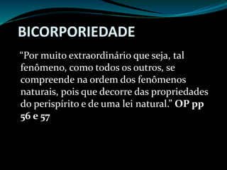 BICORPORIEDADE
“Por muito extraordinário que seja, tal
fenômeno, como todos os outros, se
compreende na ordem dos fenômenos
naturais, pois que decorre das propriedades
do perispírito e de uma lei natural.” OP pp
56 e 57
 