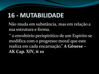 Não muda em substância, mas em relação a
sua estrutura e forma.
“ o envoltório perispirítico de um Espírito se
modifica com o progresso moral que este
realiza em cada encarnação.” A Gênese –
AK Cap. XIV, it 10
16 - MUTABILIDADE
 