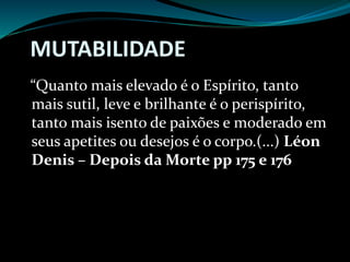 MUTABILIDADE
“Quanto mais elevado é o Espírito, tanto
mais sutil, leve e brilhante é o perispírito,
tanto mais isento de paixões e moderado em
seus apetites ou desejos é o corpo.(...) Léon
Denis – Depois da Morte pp 175 e 176
 